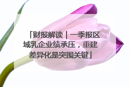 财报解读｜一季报区域乳企业绩承压，重建差异化是突围关键