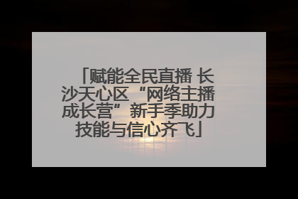 赋能全民直播 长沙天心区“网络主播成长营”新手季助力技能与信心齐飞
