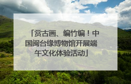 赏古画、编竹编！中国闽台缘博物馆开展端午文化体验活动