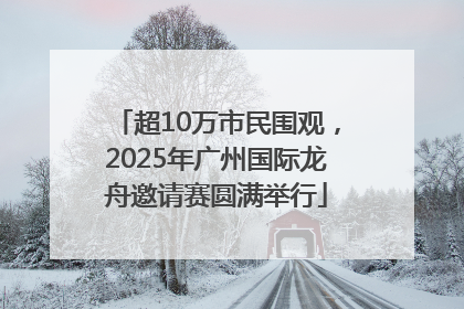 超10万市民围观，2025年广州国际龙舟邀请赛圆满举行