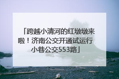 跨越小清河的红墩墩来啦！济南公交开通试运行小巷公交553路