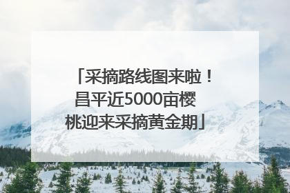 采摘路线图来啦！昌平近5000亩樱桃迎来采摘黄金期