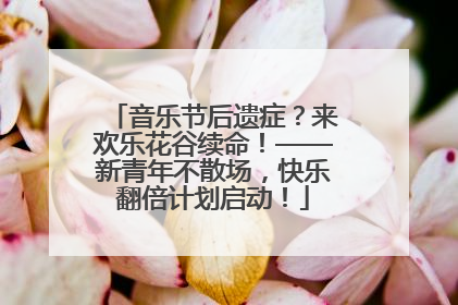 音乐节后遗症？来欢乐花谷续命！——新青年不散场，快乐翻倍计划启动！