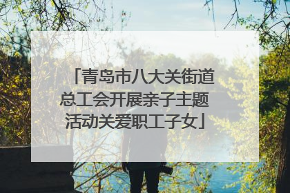 青岛市八大关街道总工会开展亲子主题活动关爱职工子女