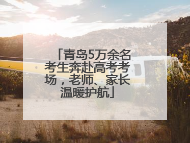 青岛5万余名考生奔赴高考考场，老师、家长温暖护航