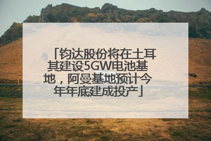 钧达股份将在土耳其建设5GW电池基地，阿曼基地预计今年年底建成投产