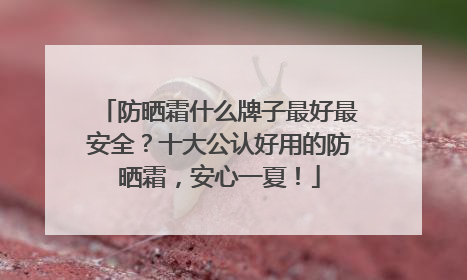 防晒霜什么牌子最好最安全？十大公认好用的防晒霜，安心一夏！