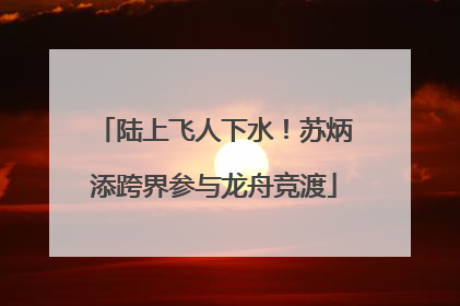 陆上飞人下水！苏炳添跨界参与龙舟竞渡