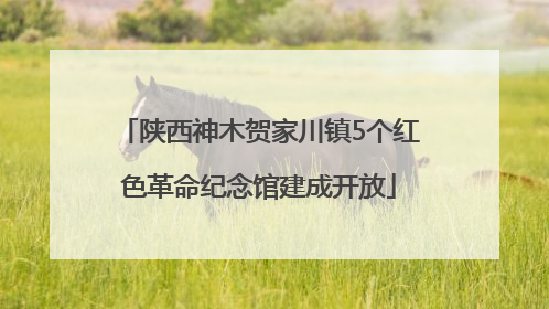 陕西神木贺家川镇5个红色革命纪念馆建成开放