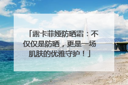 露卡菲娅防晒霜：不仅仅是防晒，更是一场肌肤的优雅守护！