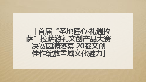 首届“圣地匠心·礼遇拉萨”拉萨游礼文创产品大赛决赛圆满落幕 20强文创佳作绽放雪域文化魅力