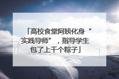 高校食堂阿姨化身“实践导师”，指导学生包了上千个粽子