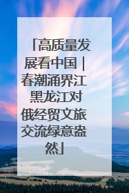高质量发展看中国｜春潮涌界江 黑龙江对俄经贸文旅交流绿意盎然