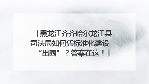 黑龙江齐齐哈尔龙江县司法局如何凭标准化建设“出圈”？答案在这！