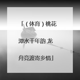 （体育）桃花潭水千年韵 龙舟竞渡寄乡情
