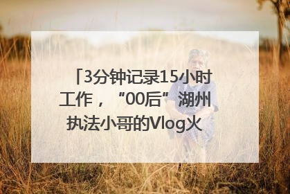 3分钟记录15小时工作，“00后”湖州执法小哥的Vlog火了，还被网友点赞