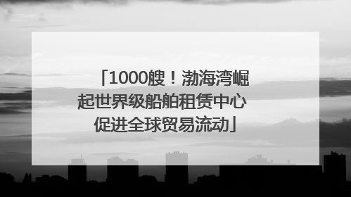 1000艘！渤海湾崛起世界级船舶租赁中心 促进全球贸易流动