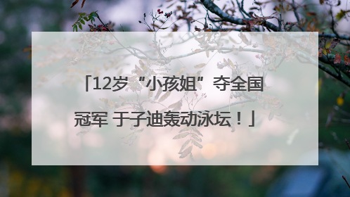 12岁“小孩姐”夺全国冠军 于子迪轰动泳坛！