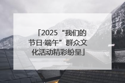 2025“我们的节日·端午”群众文化活动精彩纷呈