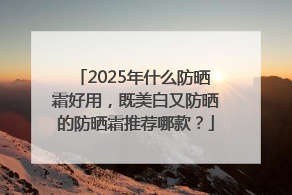 2025年什么防晒霜好用，既美白又防晒的防晒霜推荐哪款？