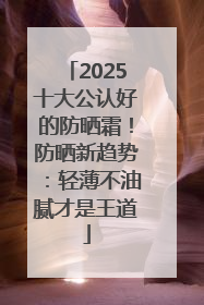 2025十大公认好的防晒霜！防晒新趋势：轻薄不油腻才是王道