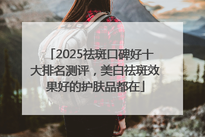 2025祛斑口碑好十大排名测评，美白祛斑效果好的护肤品都在