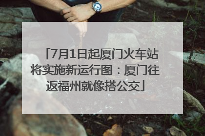 7月1日起厦门火车站将实施新运行图：厦门往返福州就像搭公交