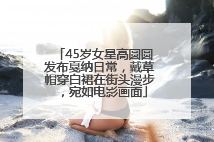 45岁女星高圆圆发布戛纳日常，戴草帽穿白裙在街头漫步，宛如电影画面