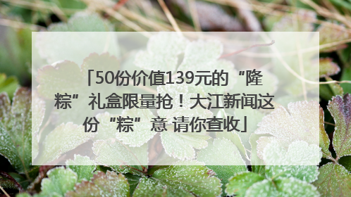 50份价值139元的“隆粽”礼盒限量抢！大江新闻这份“粽”意 请你查收