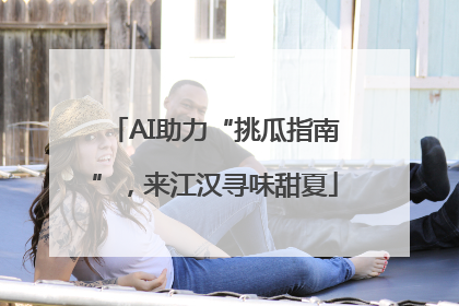 AI助力“挑瓜指南”，来江汉寻味甜夏